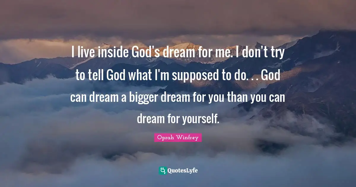 I live inside God's dream for me. I don't try to tell God what I'm supposed to do. . . God can dream a bigger dream for you than you can dream for yourself.