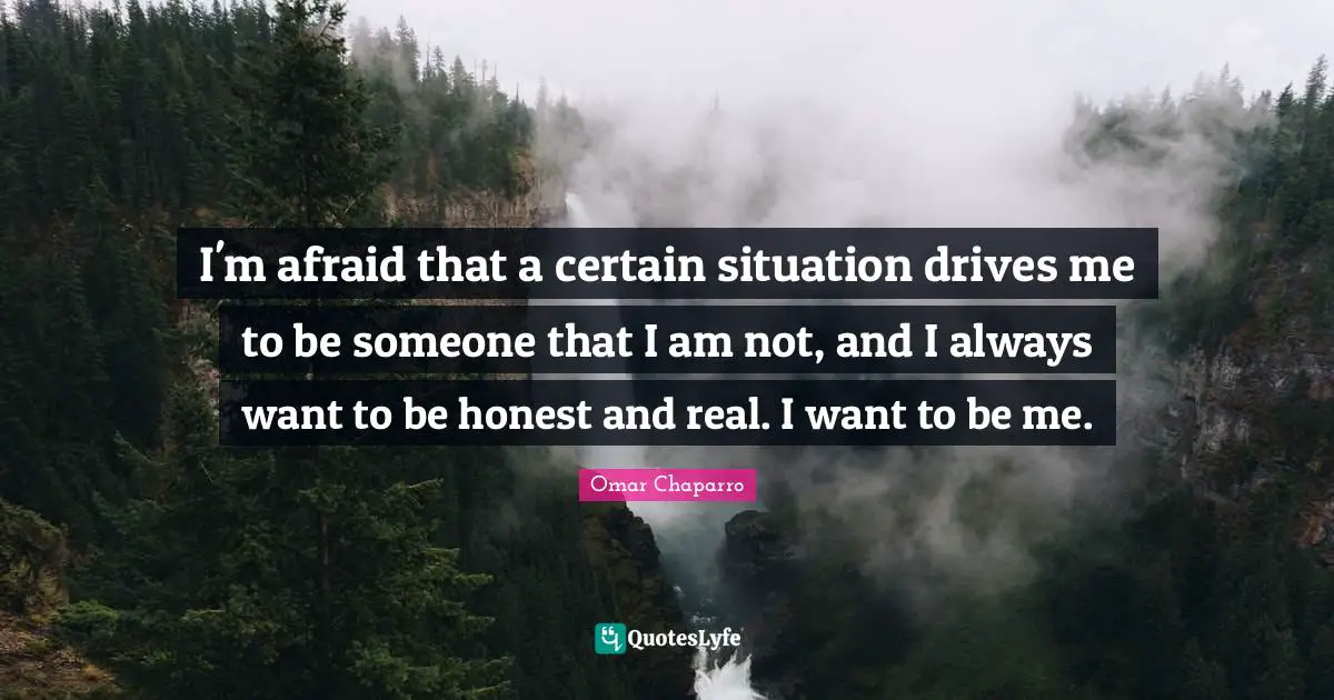 I'm afraid that a certain situation drives me to be someone that I am not, and I always want to be honest and real. I want to be me.