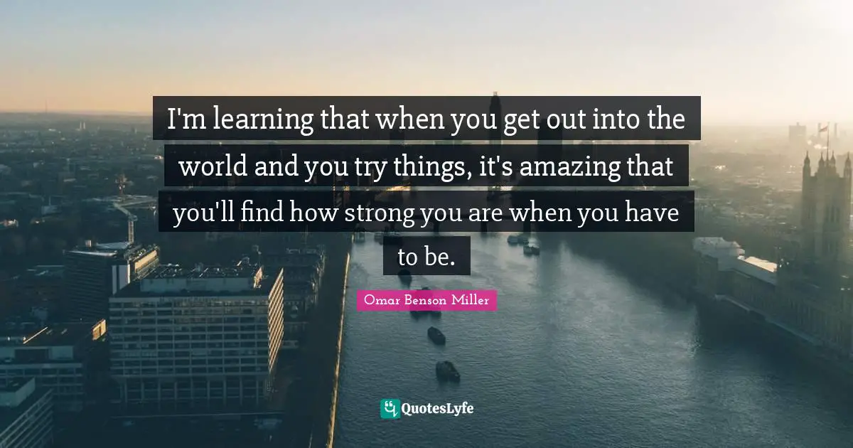 I'm learning that when you get out into the world and you try things, it's amazing that you'll find how strong you are when you have to be.