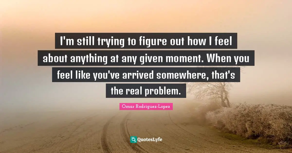 I'm still trying to figure out how I feel about anything at any given moment. When you feel like you've arrived somewhere, that's the real problem.