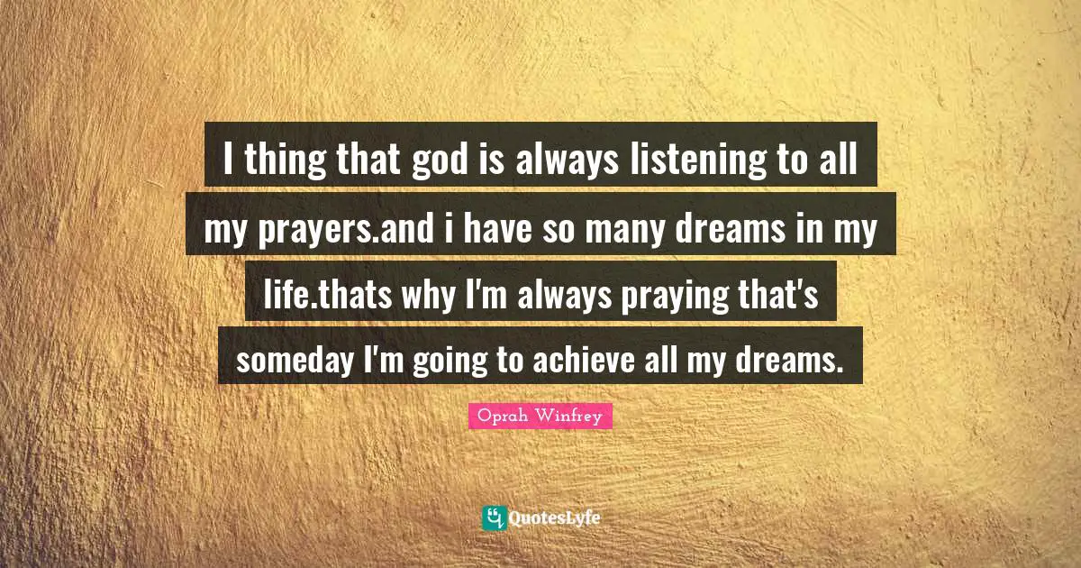 I thing that god is always listening to all my prayers.and i have so many dreams in my life.thats why I'm always praying that's someday I'm going to achieve all my dreams.