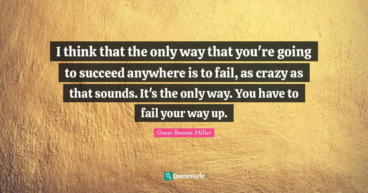 I think that the only way that you're going to succeed anywhere is to fail, as crazy as that sounds. It's the only way. You have to fail your way up.