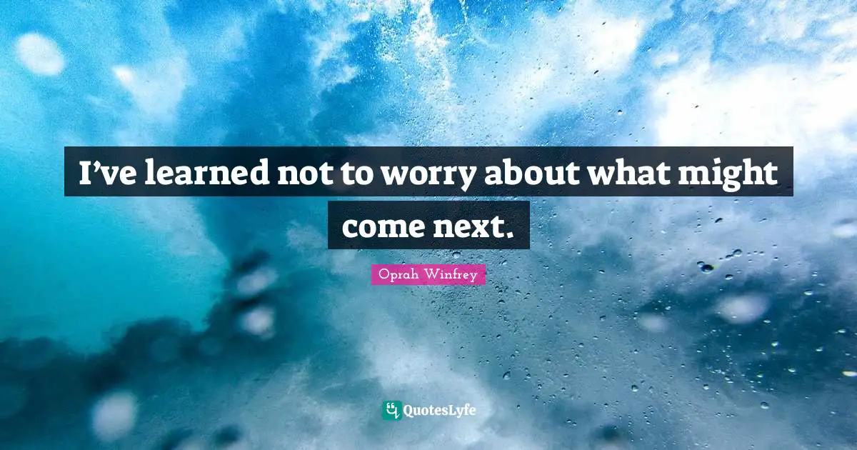 I’ve learned not to worry about what might come next.