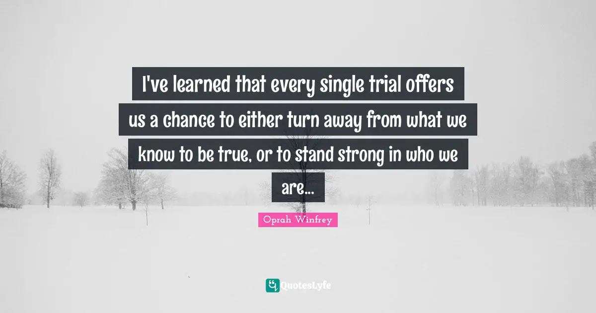 I've learned that every single trial offers us a chance to either turn away from what we know to be true, or to stand strong in who we are...
