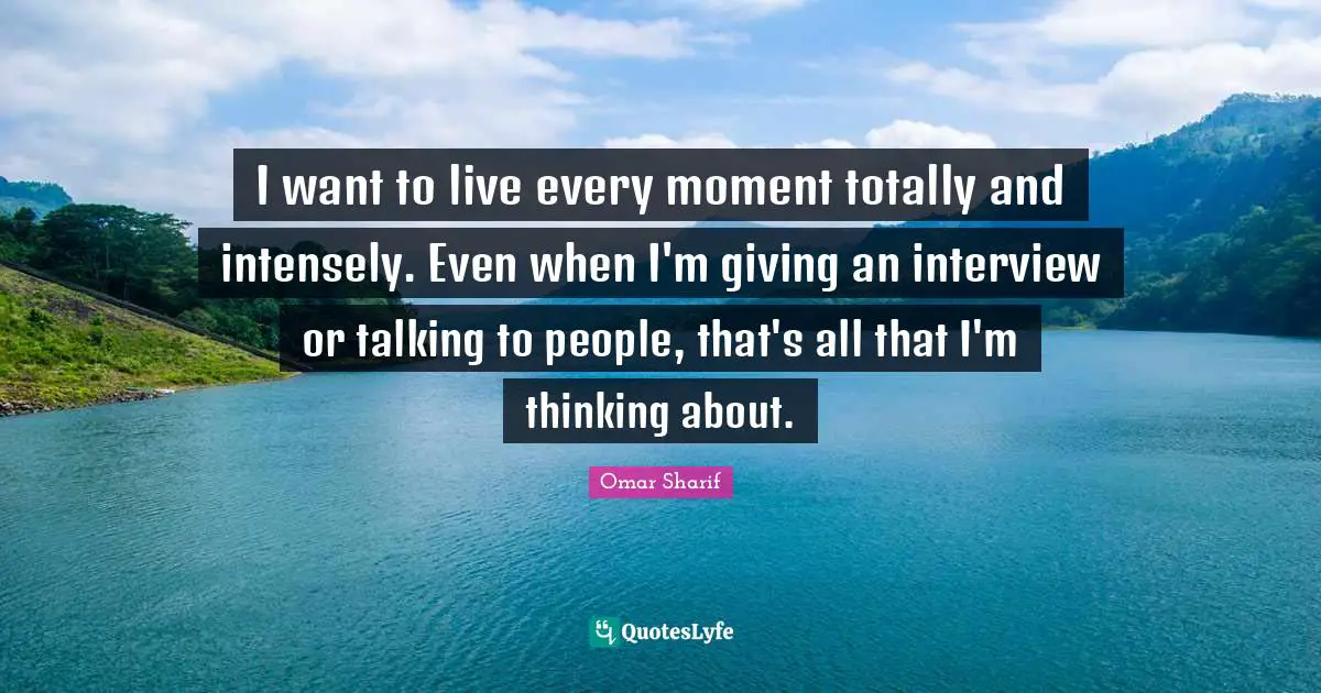 I want to live every moment totally and intensely. Even when I'm giving an interview or talking to people, that's all that I'm thinking about.