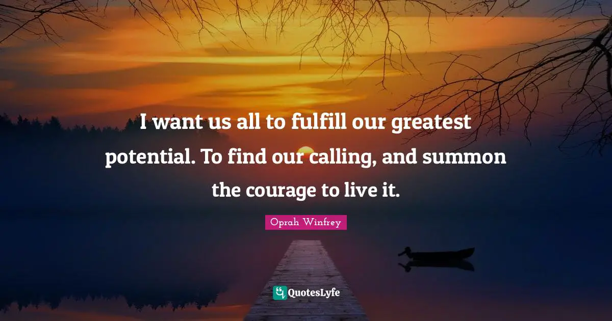 I want us all to fulfill our greatest potential. To find our calling, and summon the courage to live it.