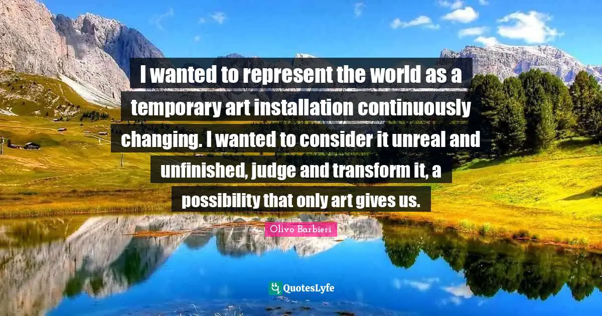 Unreal Quotes: "I wanted to represent the world as a temporary art installation continuously changing. I wanted to consider it unreal and unfinished, judge and transform it, a possibility that only art gives us."