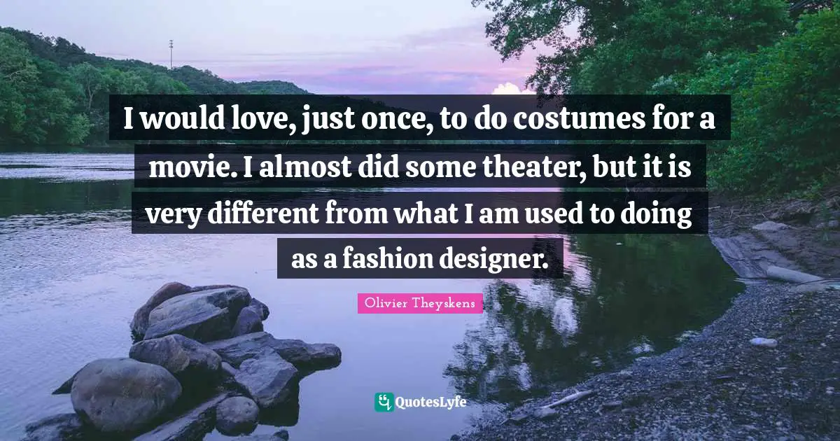 I would love, just once, to do costumes for a movie. I almost did some theater, but it is very different from what I am used to doing as a fashion designer.