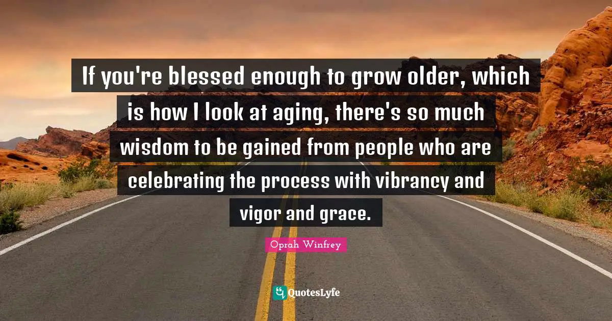 If you're blessed enough to grow older, which is how I look at aging, there's so much wisdom to be gained from people who are celebrating the process with vibrancy and vigor and grace.