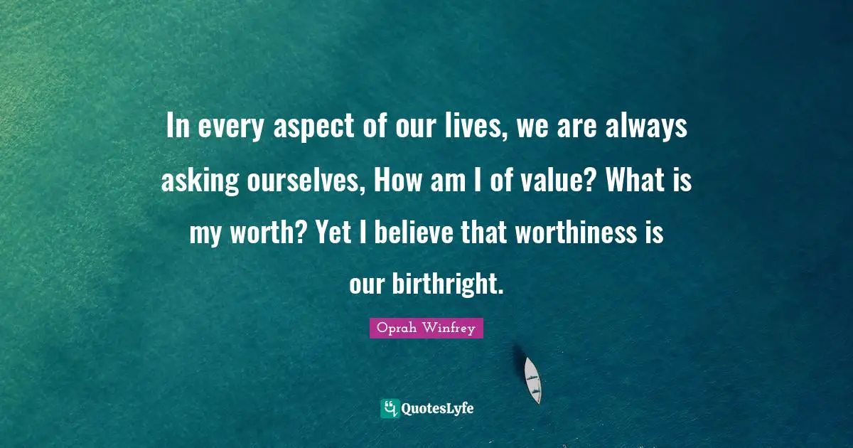 Worthiness Quotes: "In every aspect of our lives, we are always asking ourselves, How am I of value? What is my worth? Yet I believe that worthiness is our birthright."