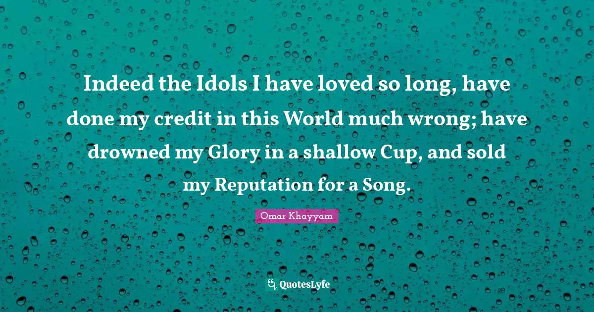 Omar Khayyam Quotes: "Indeed the Idols I have loved so long, have done my credit in this World much wrong; have drowned my Glory in a shallow Cup, and sold my Reputation for a Song."