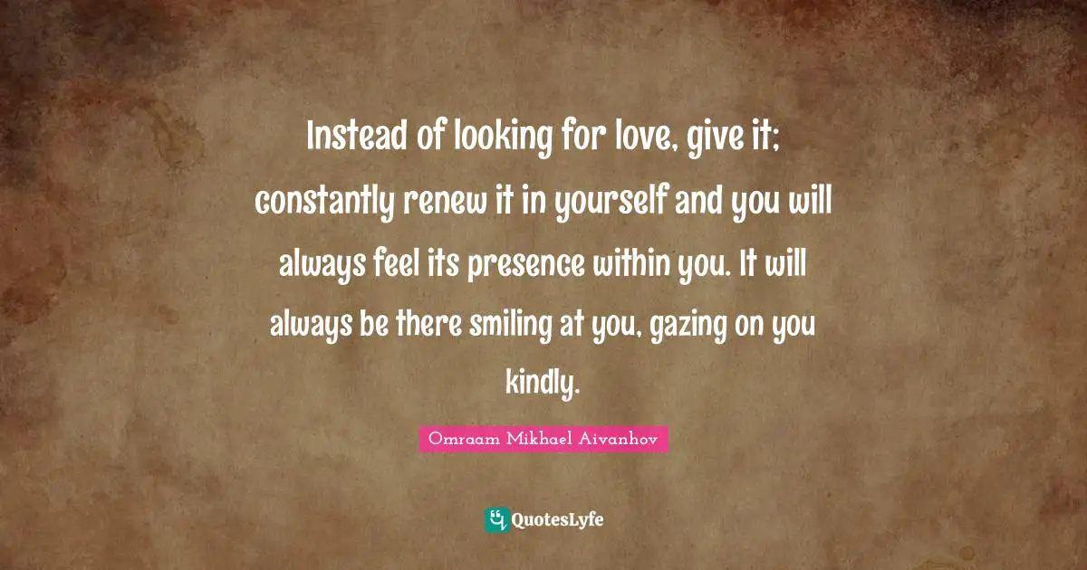 Gazing Quotes: "Instead of looking for love, give it; constantly renew it in yourself and you will always feel its presence within you. It will always be there smiling at you, gazing on you kindly."