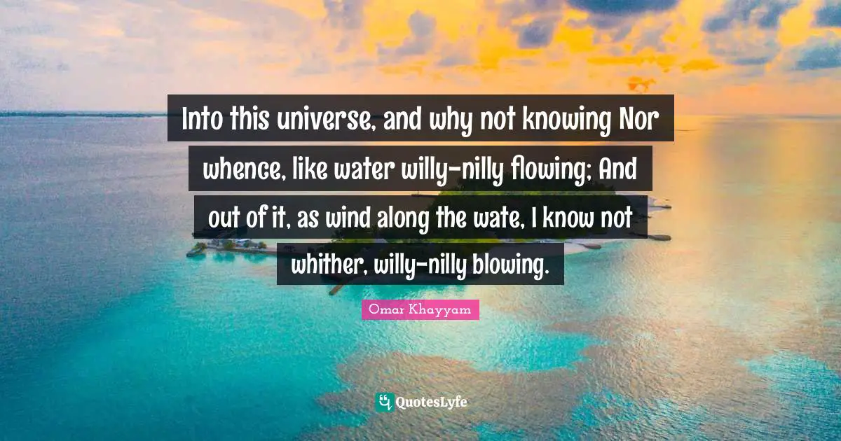 Into this universe, and why not knowing Nor whence, like water willy-nilly flowing; And out of it, as wind along the wate, I know not whither, willy-nilly blowing.