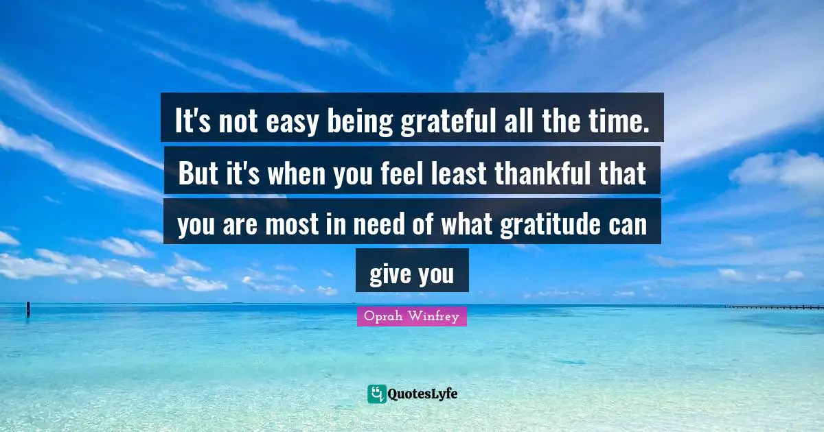 It's not easy being grateful all the time. But it's when you feel least thankful that you are most in need of what gratitude can give you