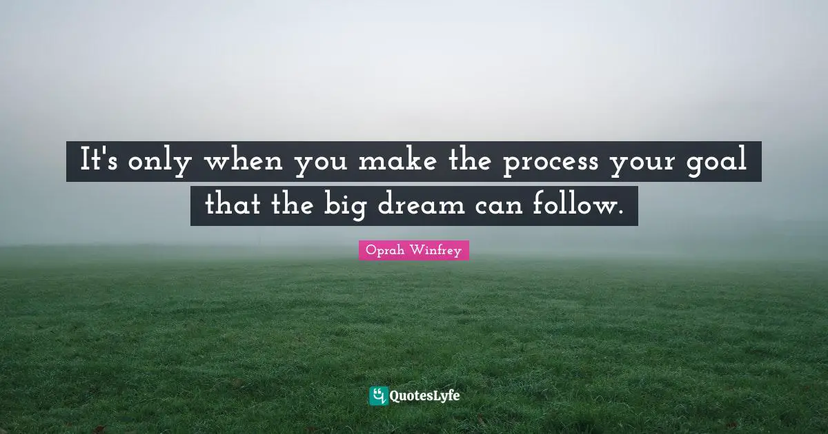 It's only when you make the process your goal that the big dream can follow.
