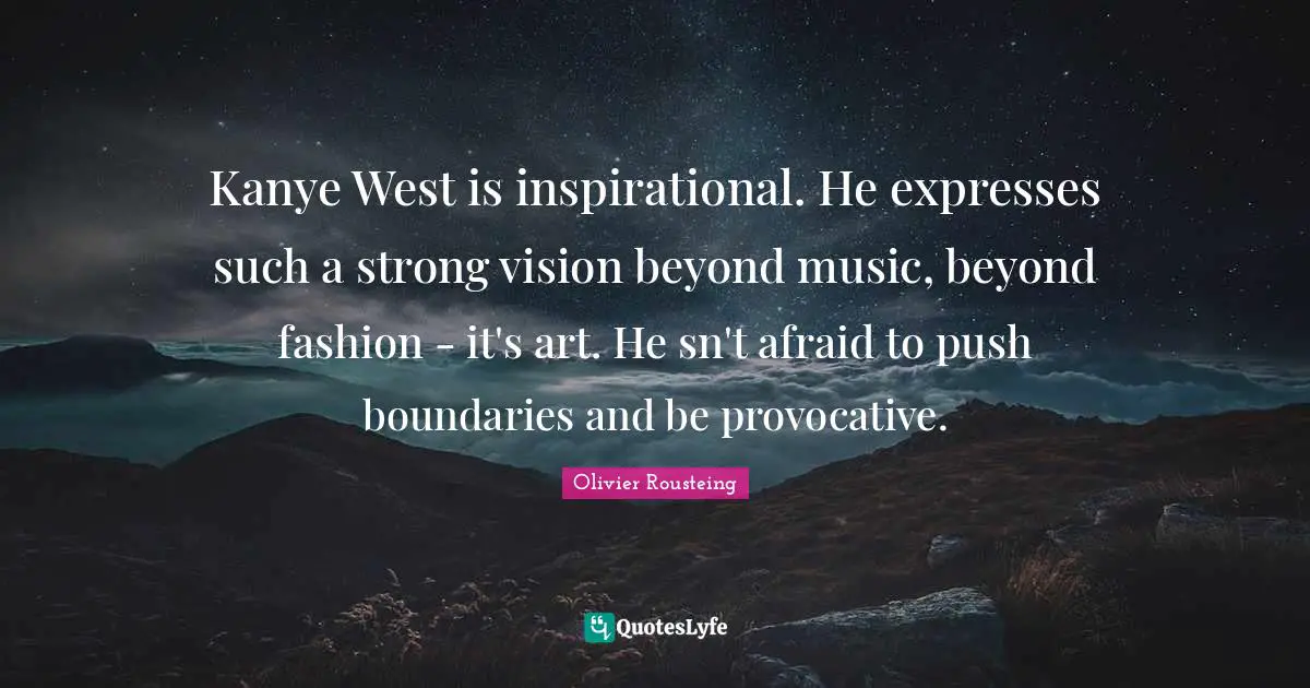 Kanye West is inspirational. He expresses such a strong vision beyond music, beyond fashion - it's art. He sn't afraid to push boundaries and be provocative.