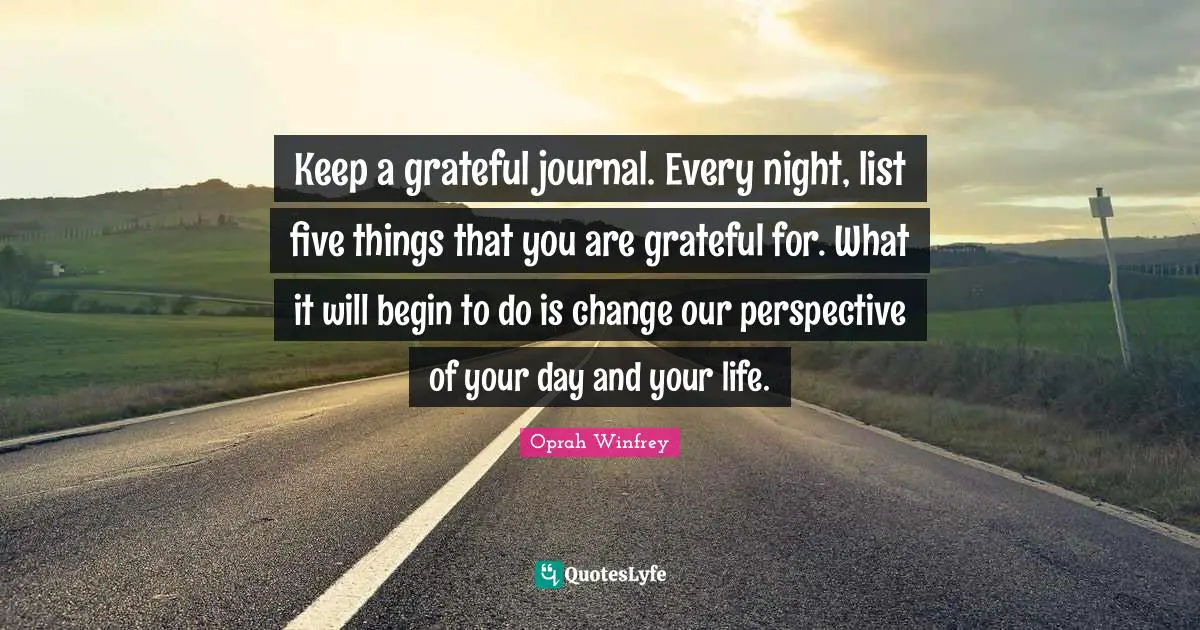 Keep a grateful journal. Every night, list five things that you are grateful for. What it will begin to do is change our perspective of your day and your life.