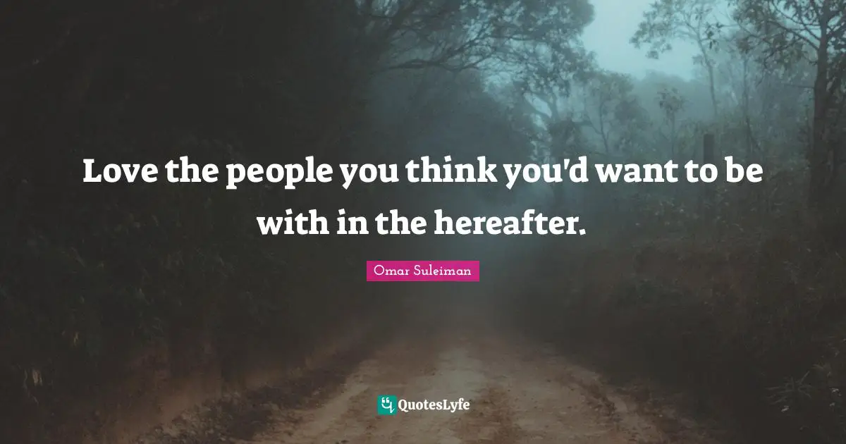 Love the people you think you'd want to be with in the hereafter.