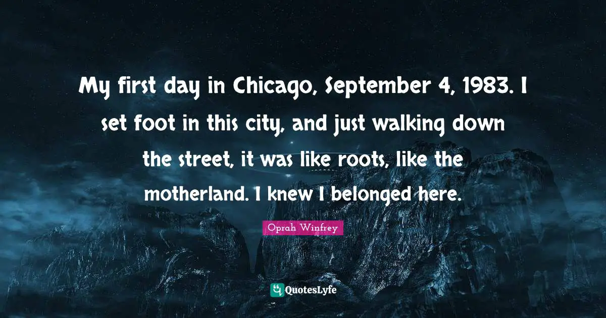 Oprah Winfrey Quotes: "My first day in Chicago, September 4, 1983. I set foot in this city, and just walking down the street, it was like roots, like the motherland. I knew I belonged here."
