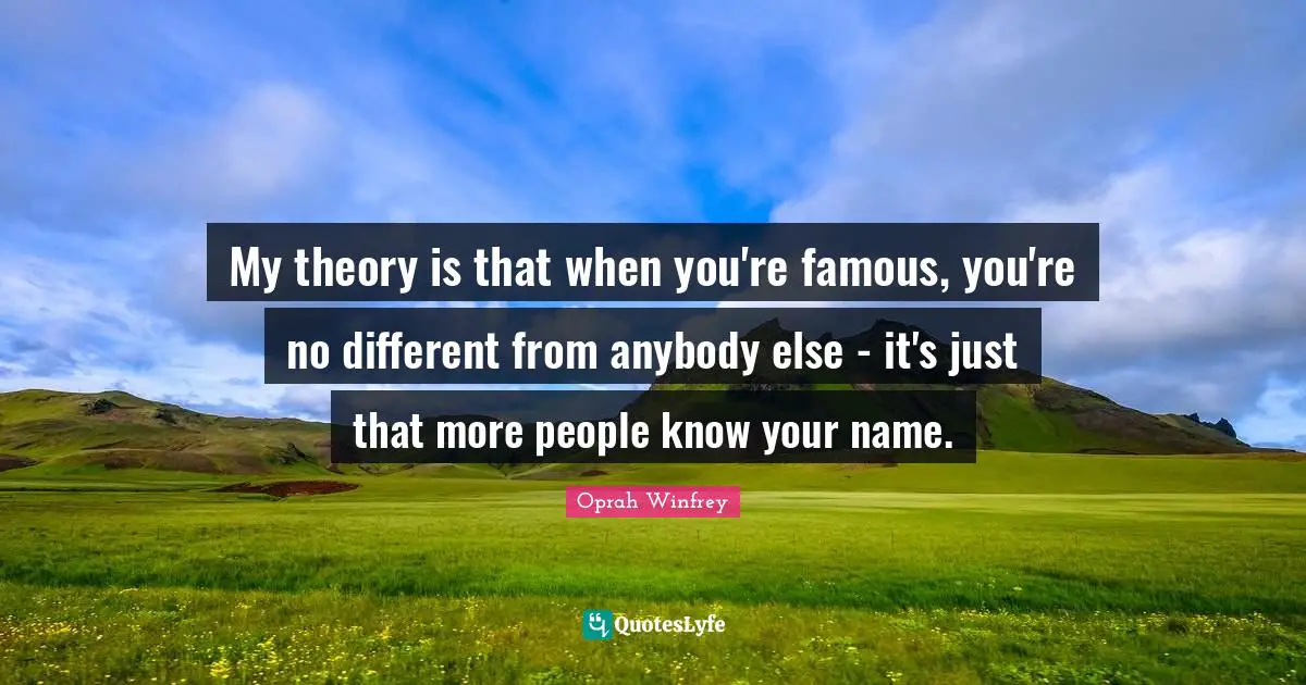 My theory is that when you're famous, you're no different from anybody else - it's just that more people know your name.