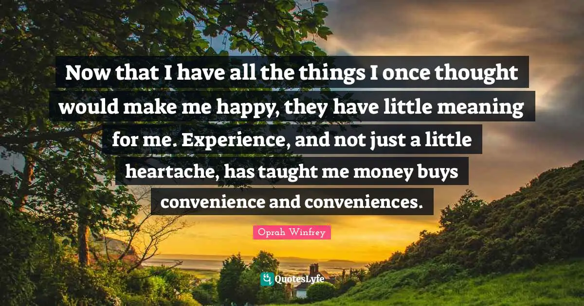 Now that I have all the things I once thought would make me happy, they have little meaning for me. Experience, and not just a little heartache, has taught me money buys convenience and conveniences.