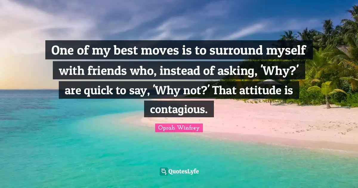 One of my best moves is to surround myself with friends who, instead of asking, 'Why?' are quick to say, 'Why not?' That attitude is contagious.