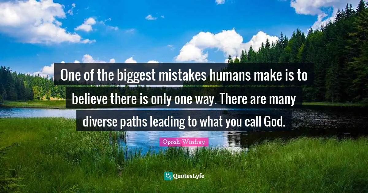One of the biggest mistakes humans make is to believe there is only one way. There are many diverse paths leading to what you call God.
