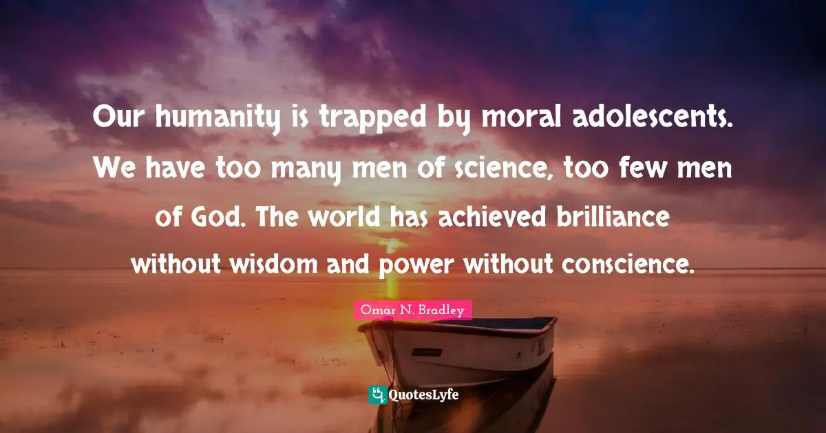 OMAR N. BRADLEY Quotes: "Our humanity is trapped by moral adolescents. We have too many men of science, too few men of God. The world has achieved brilliance without wisdom and power without conscience."