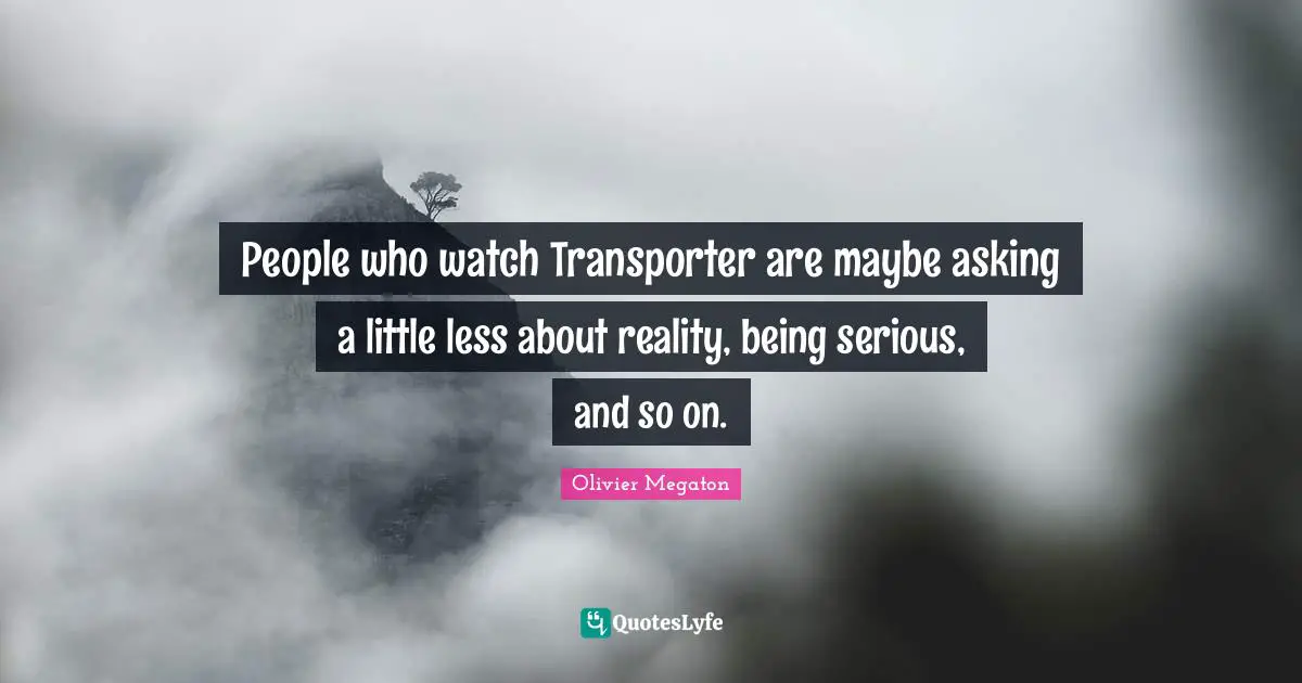 People who watch Transporter are maybe asking a little less about reality, being serious, and so on.