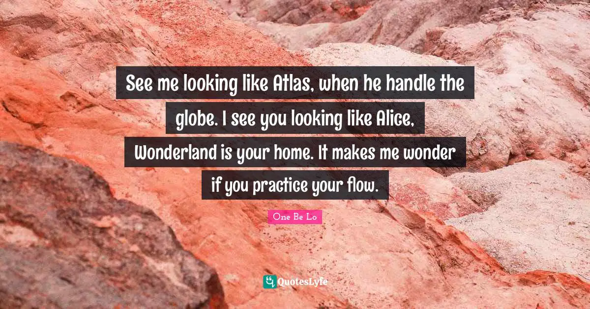 See me looking like Atlas, when he handle the globe. I see you looking like Alice, Wonderland is your home. It makes me wonder if you practice your flow.