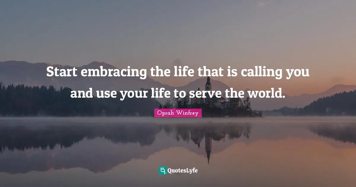 Start embracing the life that is calling you and use your life to serve the world.