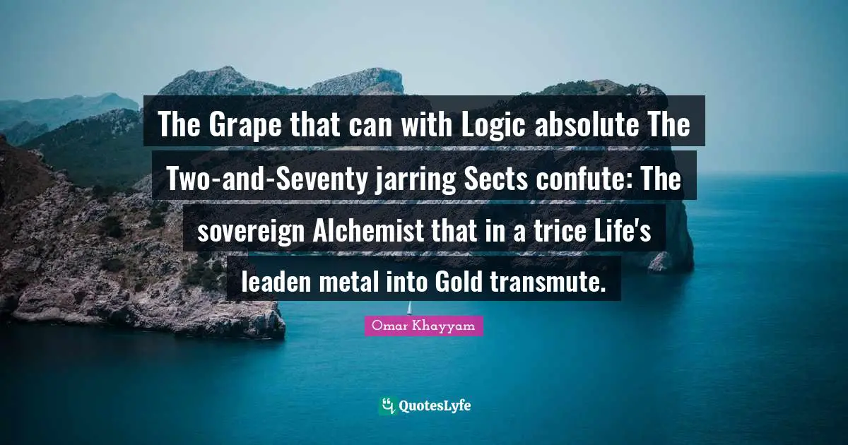 The Grape that can with Logic absolute The Two-and-Seventy jarring Sects confute: The sovereign Alchemist that in a trice Life's leaden metal into Gold transmute.