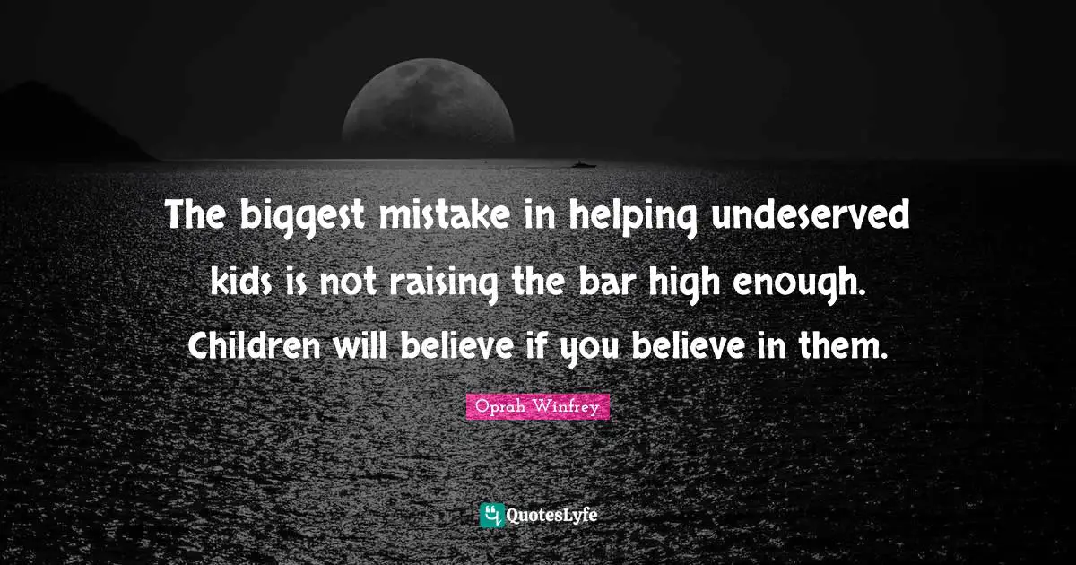 The biggest mistake in helping undeserved kids is not raising the bar high enough. Children will believe if you believe in them.