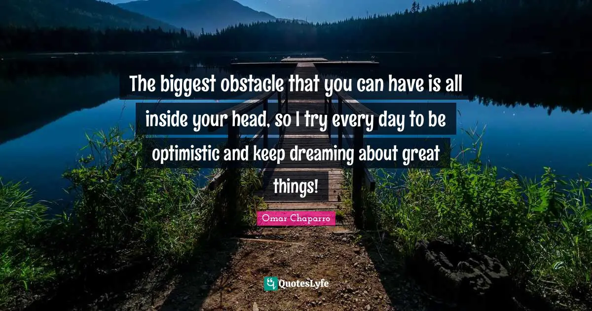 The biggest obstacle that you can have is all inside your head, so I try every day to be optimistic and keep dreaming about great things!