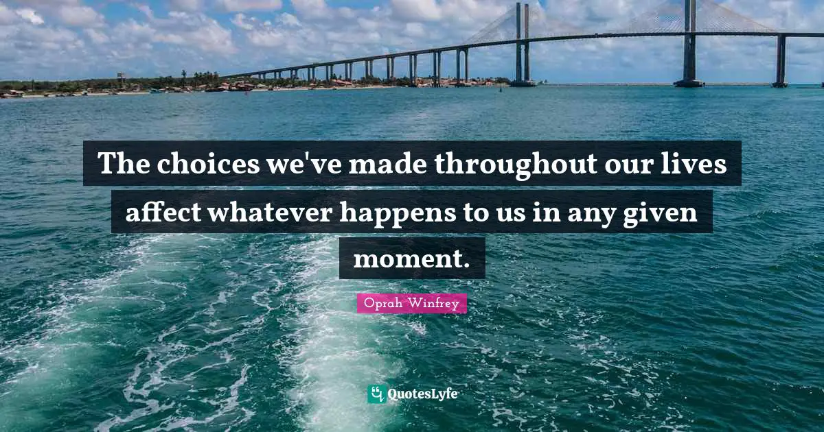 The choices we've made throughout our lives affect whatever happens to us in any given moment.
