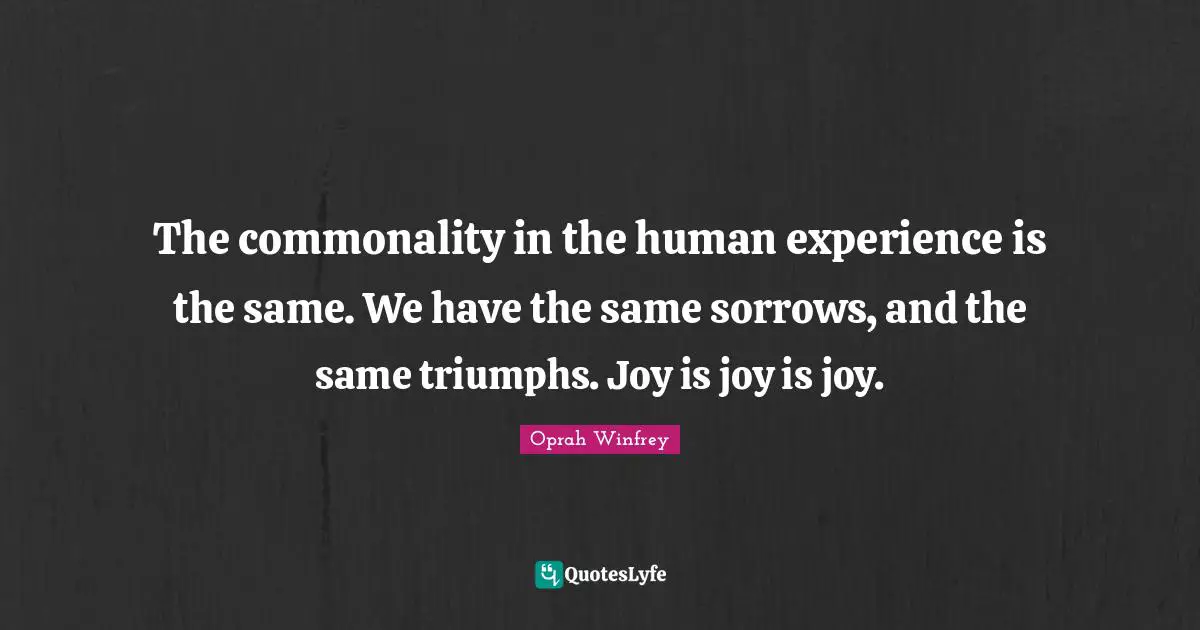 The commonality in the human experience is the same. We have the same sorrows, and the same triumphs. Joy is joy is joy.