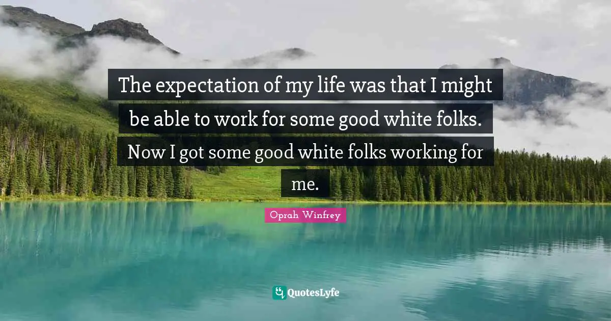 The expectation of my life was that I might be able to work for some good white folks. Now I got some good white folks working for me.