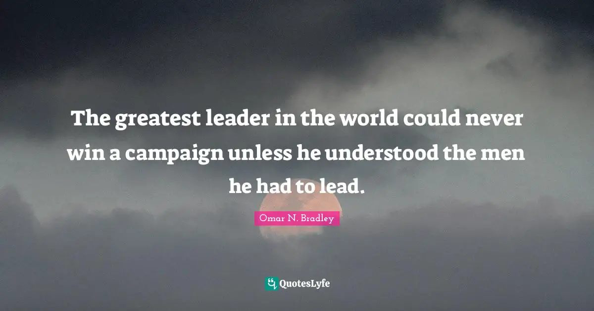 OMAR N. BRADLEY Quotes: "The greatest leader in the world could never win a campaign unless he understood the men he had to lead."