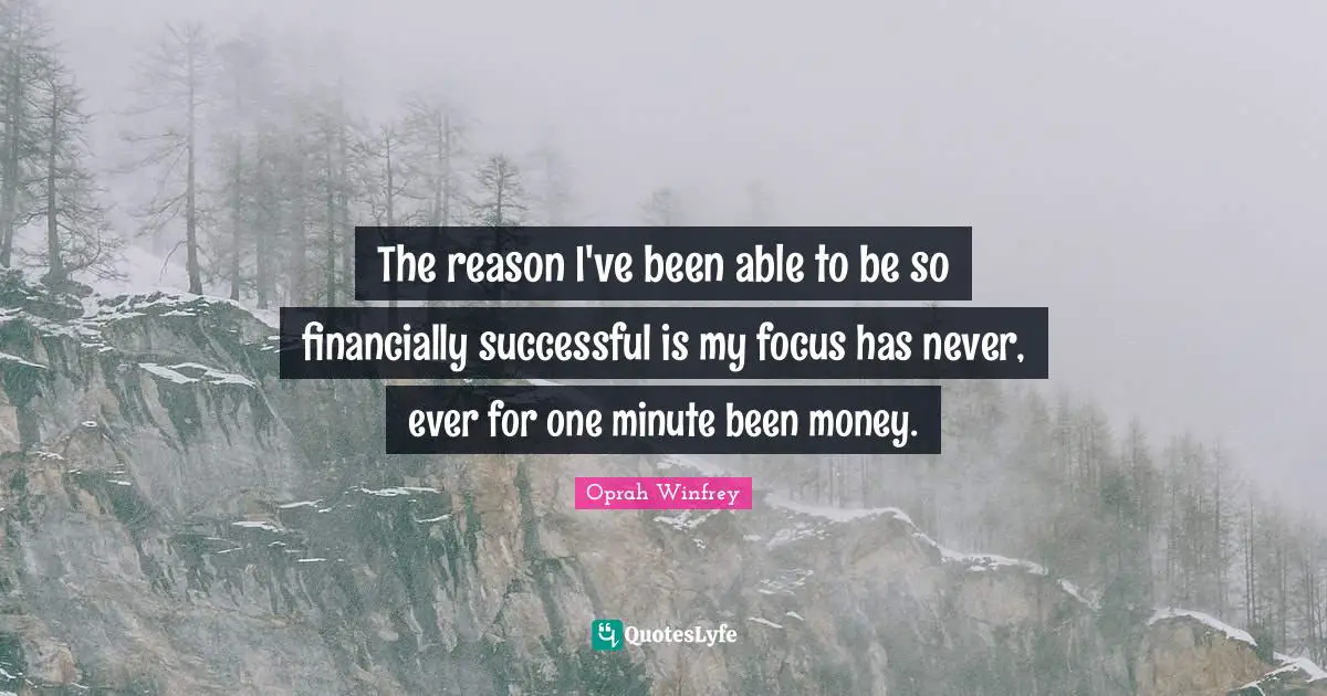 The reason I've been able to be so financially successful is my focus has never, ever for one minute been money.