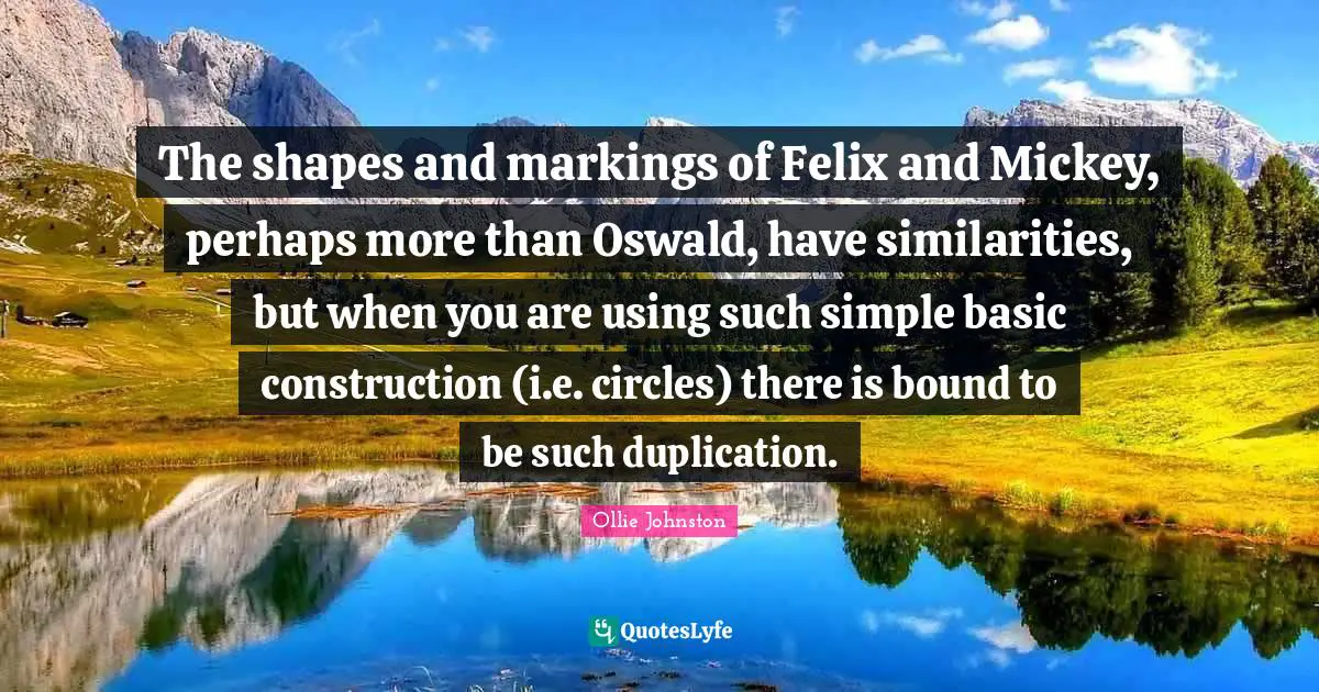 Mickey Quotes: "The shapes and markings of Felix and Mickey, perhaps more than Oswald, have similarities, but when you are using such simple basic construction (i.e. circles) there is bound to be such duplication."