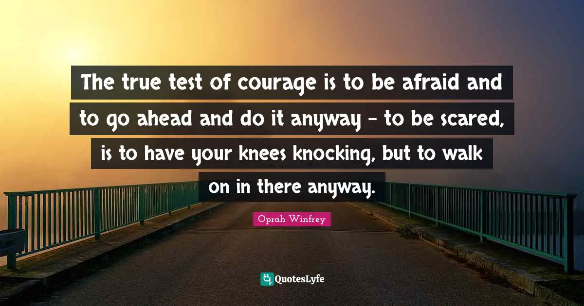 The true test of courage is to be afraid and to go ahead and do it anyway - to be scared, is to have your knees knocking, but to walk on in there anyway.