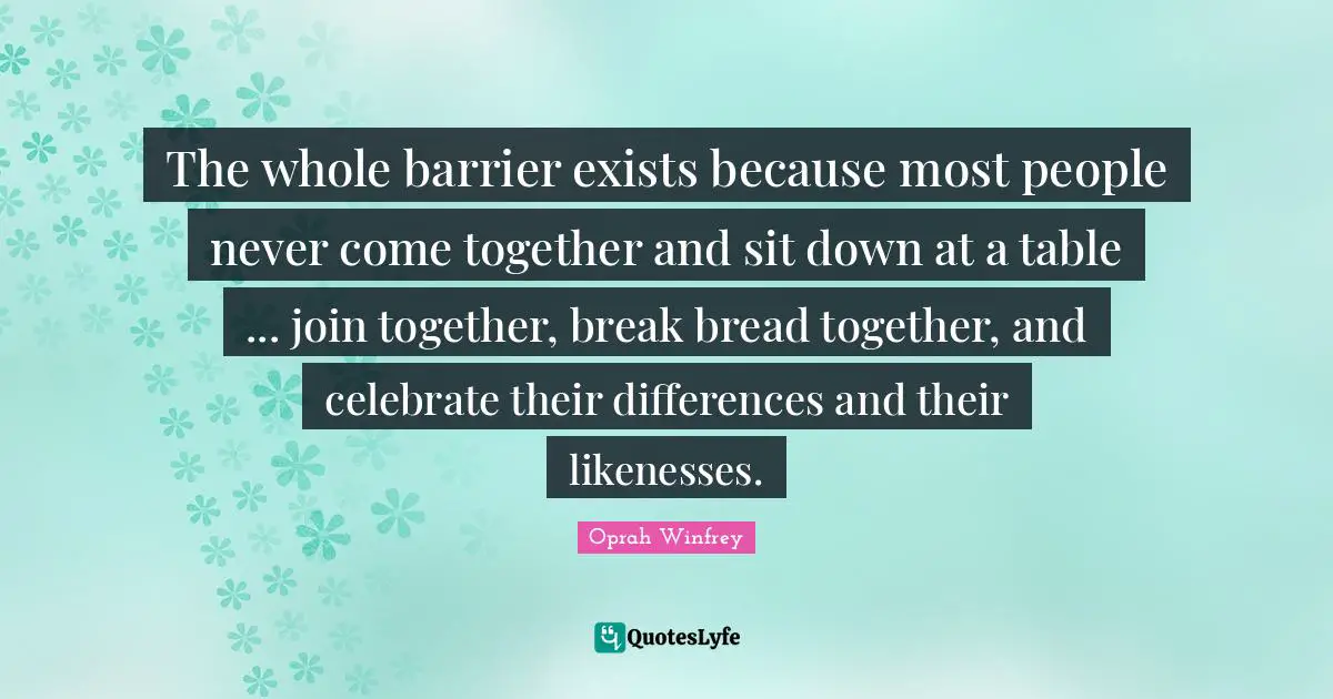 The whole barrier exists because most people never come together and sit down at a table ... join together, break bread together, and celebrate their differences and their likenesses.