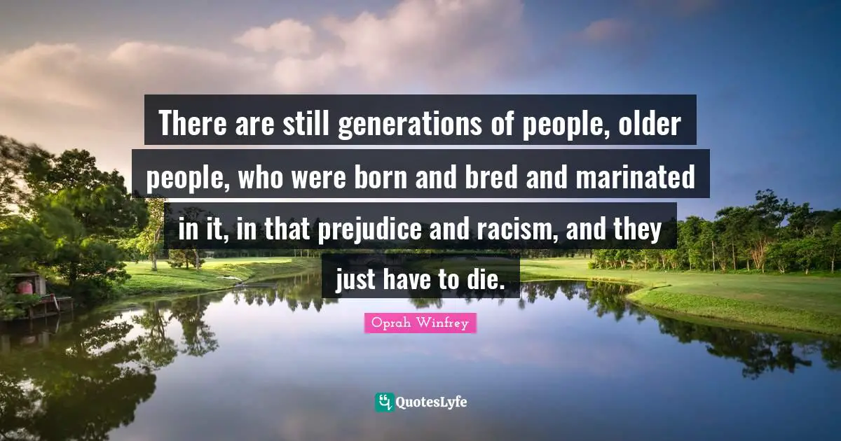 There are still generations of people, older people, who were born and bred and marinated in it, in that prejudice and racism, and they just have to die.
