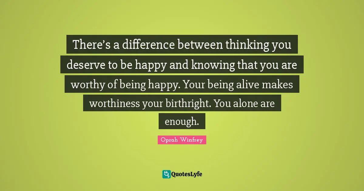 Worthiness Quotes: "There’s a difference between thinking you deserve to be happy and knowing that you are worthy of being happy. Your being alive makes worthiness your birthright. You alone are enough."