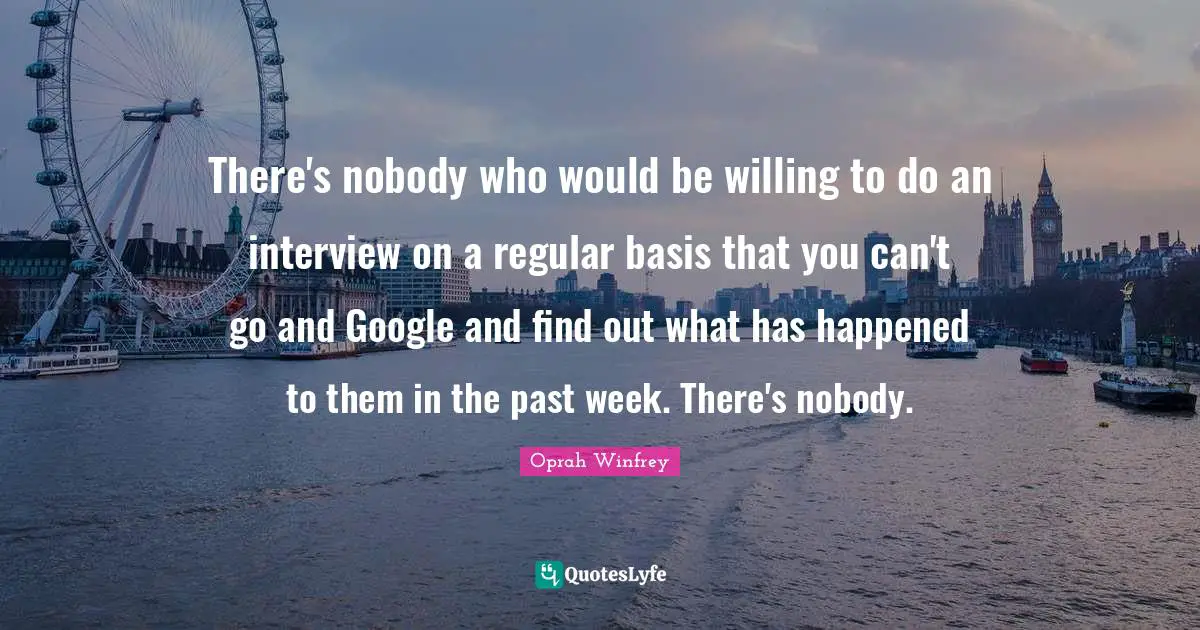 There's nobody who would be willing to do an interview on a regular basis that you can't go and Google and find out what has happened to them in the past week. There's nobody.