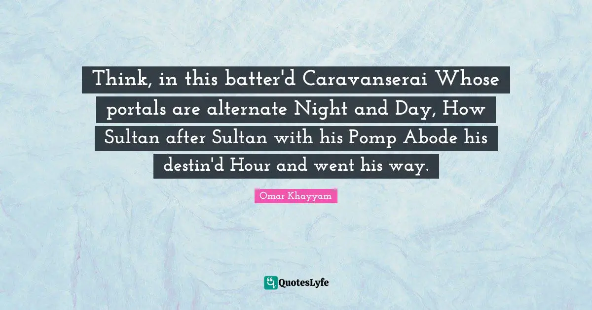 Think, in this batter'd Caravanserai Whose portals are alternate Night and Day, How Sultan after Sultan with his Pomp Abode his destin'd Hour and went his way.
