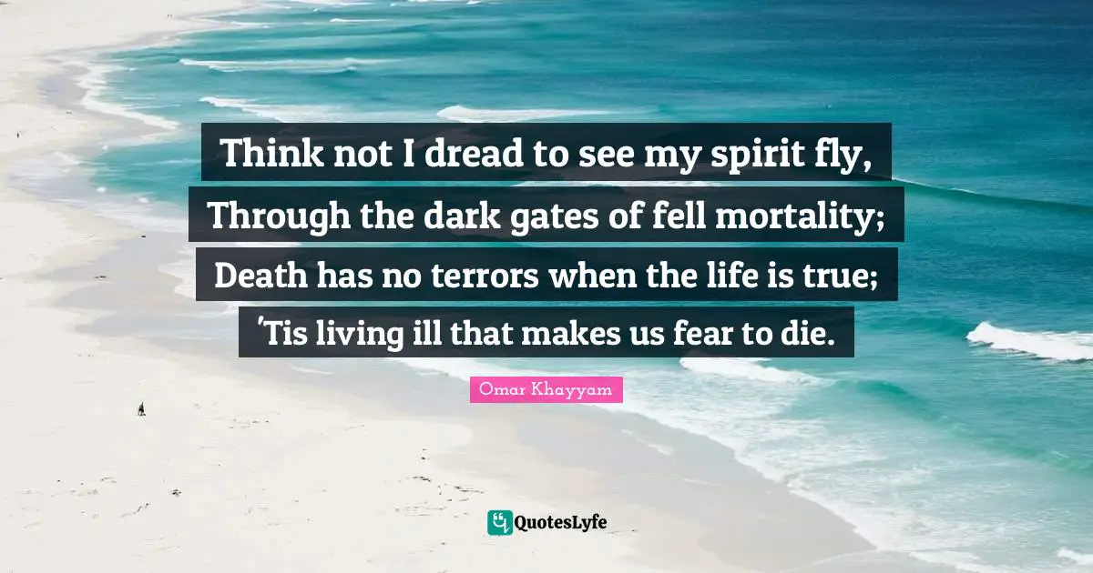 Omar Khayyam Quotes: "Think not I dread to see my spirit fly, Through the dark gates of fell mortality; Death has no terrors when the life is true; 'Tis living ill that makes us fear to die."