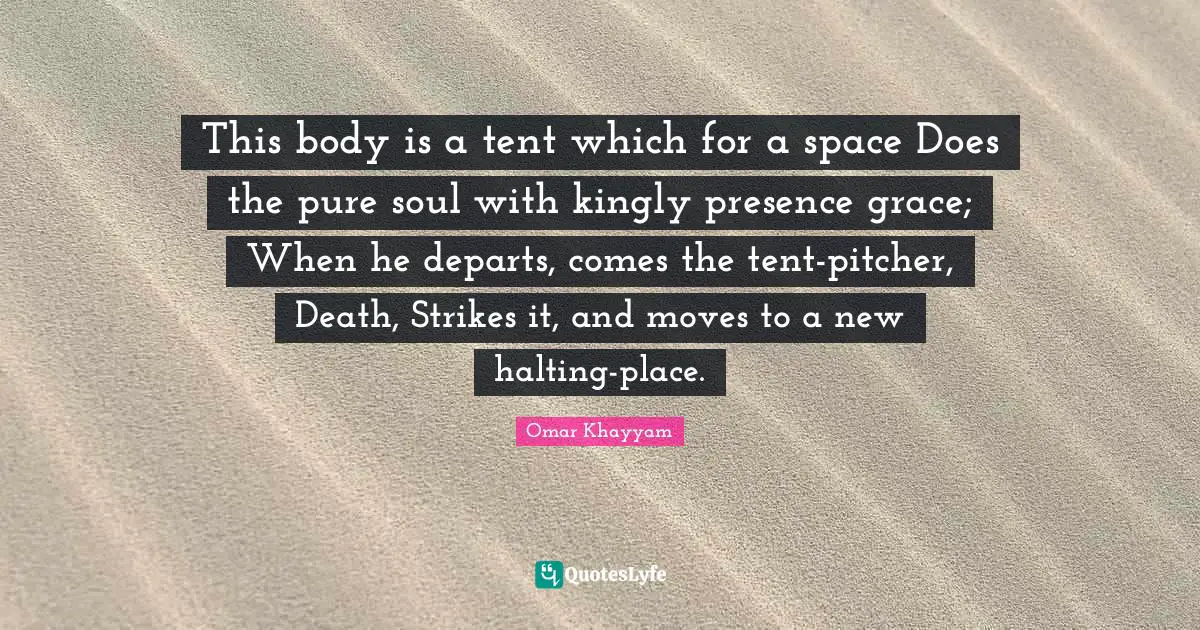 Omar Khayyam Quotes: "This body is a tent which for a space Does the pure soul with kingly presence grace; When he departs, comes the tent-pitcher, Death, Strikes it, and moves to a new halting-place."
