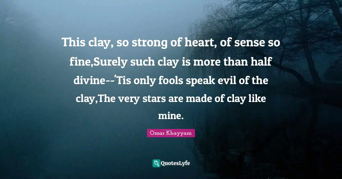 This clay, so strong of heart, of sense so fine,Surely such clay is more than half divine--'Tis only fools speak evil of the clay,The very stars are made of clay like mine.