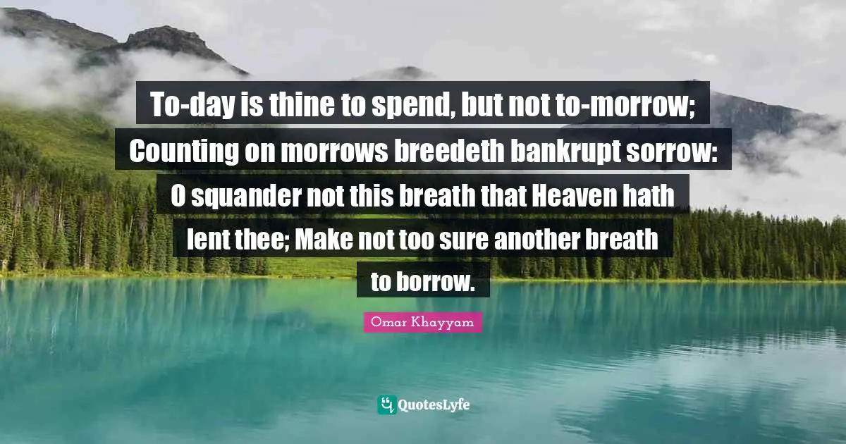 Omar Khayyam Quotes: "To-day is thine to spend, but not to-morrow; Counting on morrows breedeth bankrupt sorrow: O squander not this breath that Heaven hath lent thee; Make not too sure another breath to borrow."